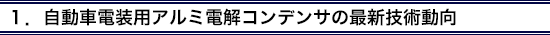 1.自動車電装用アルミ電解コンデンサの最新技術動向