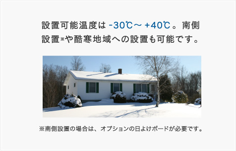 設置可能温度は-30℃～＋40℃。南側設置※や酷寒地域への設置も可能です。※南側設置の場合は、オプションの日よけボードが必要です。