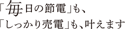 「毎日の節電」も、「しっかり売電」も、叶えます