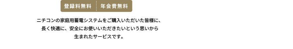 ニチコンの家庭用蓄電システムをご購入いただいた皆様に、長く快適に、安全にお使いいただきたいという思いから生まれたサービスです。