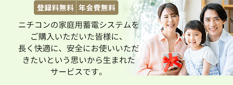 ニチコンの家庭用蓄電システムをご購入いただいた皆様に、長く快適に、安全にお使いいただきたいという思いから生まれたサービスです。