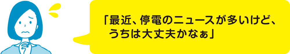 「最近、停電のニュースが多いけど、うちは大丈夫かなぁ」