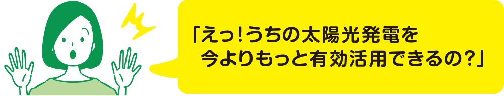 「えっ！うちの太陽光発電を今よりもっと有効活用できるの？」