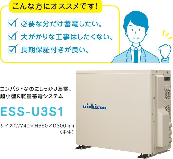 コンパクトなのにしっかり蓄電。超小型＆軽量蓄電システム　ESS-U3S1　サイズ：W740×H650×D300mm（本体）　こんな方にオススメです！必要な分だけ蓄電したい。大がかりな工事はしたくない。長期保証付きが良い。