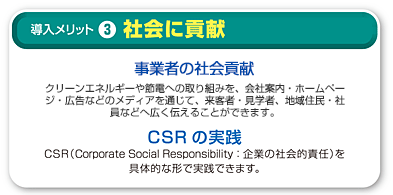 3.社会に貢献 事業者の社会貢献 クリーンエネルギーや節電への取り組みを。会社案内・ホームページ・広告などのメディアを通じて、来客者・見学者、地域住民・社員などへ広く伝えることができます。 CSRの実践 CSR(Corporate Social Responsibility:企業の社会的責任)を具体的に形で実践できます。