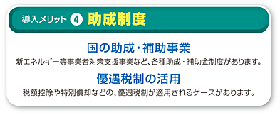4.助成制度 国の助成・補助事業 新エネルギー等事業者対策支援事業など、各種助成・補助金制度があります。 優遇税制の活用 仕様電力のピークカットにより、基本契約料金が低減できるケースもあります。