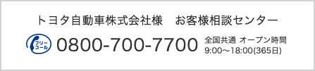 トヨタ自動車株式会社 お客様相談センター 0800-700-7700 9:00~18:00（365日）