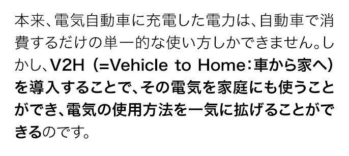 本来、電気自動車に充電した電力は、自動車で消費するだけの単一的な使い方しかできません。しかし、V2H （=Vehicle to Home：車から家へ）を導入することで、その電気を家庭にも使うことができ、電気の使用方法を一気に拡げることができるのです。