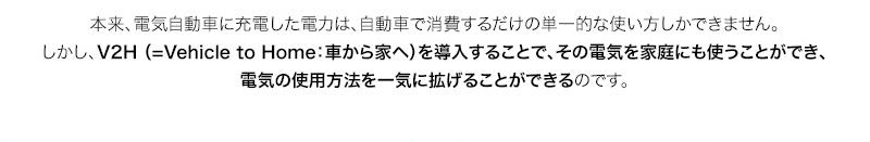 本来、電気自動車に充電した電力は、自動車で消費するだけの単一的な使い方しかできません。しかし、V2H （=Vehicle to Home：車から家へ）を導入することで、その電気を家庭にも使うことができ、電気の使用方法を一気に拡げることができるのです。