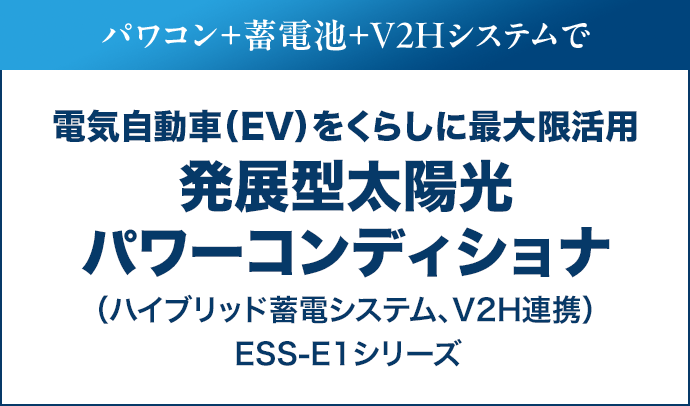 パワコン＋蓄電池＋V2Hシステムで電気自動車（EV）をくらしに最大限活用。発展型太陽光パワーコンディショナ（ハイブリッド蓄電システム、V2H連携）ESS-E1シリーズ
