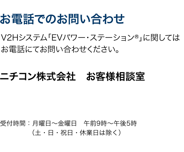 お電話でのお問い合わせ。V2Hシステム「EVパワー・ステーション®」に関してはお電話にてお問い合わせください。ニチコン株式会社 お客様相談室。受付時間：月曜日〜金曜日　午前9時〜午後5時（土・日・祝日・休業日は除く）