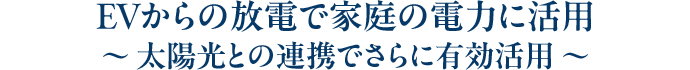 EVからの放電で家庭の電力に活用～ 太陽光との連携でさらに有効活用 ～