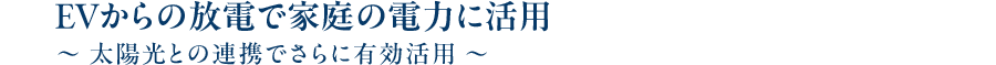 EVからの放電で家庭の電力に活用～ 太陽光との連携でさらに有効活用 ～