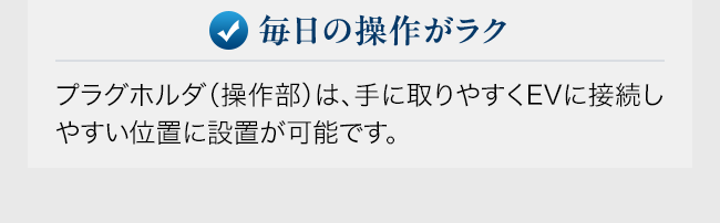 毎日の操作がラク。プラグホルダ（操作部）は、手に取りやすくEVに接続しやすい位置に設置が可能です。