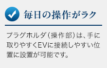 毎日の操作がラク。プラグホルダ（操作部）は、手に取りやすくEVに接続しやすい位置に設置が可能です。