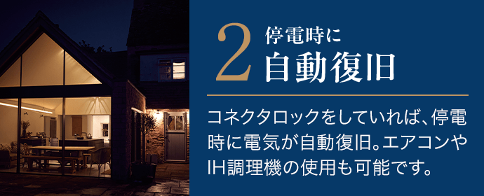 2．停電時に自動復旧。コネクタロックをしていれば、停電時に電気が自動復旧。エアコンやIH調理機の使用も可能です。