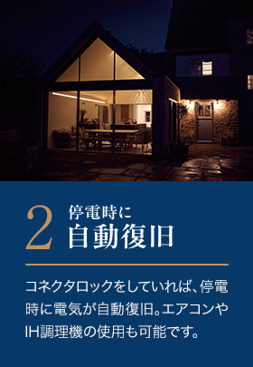 2．停電時に自動復旧。コネクタロックをしていれば、停電時に電気が自動復旧。エアコンやIH調理機の使用も可能です。